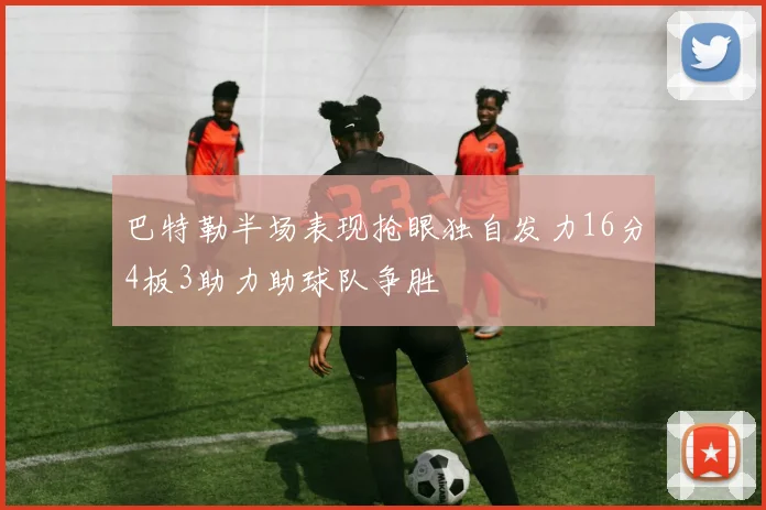 巴特勒半场表现抢眼独自发力16分4板3助力助球队争胜