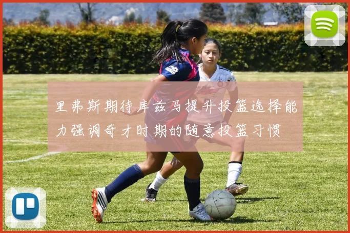 里弗斯期待库兹马提升投篮选择能力强调奇才时期的随意投篮习惯