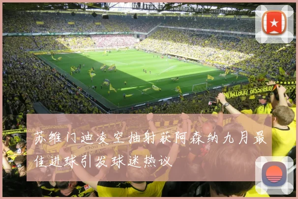 苏维门迪凌空抽射获阿森纳九月最佳进球引发球迷热议
