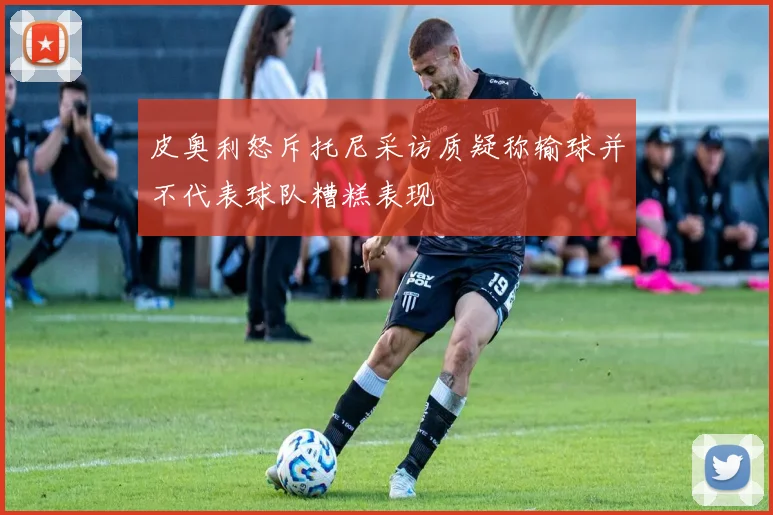 皮奥利怒斥托尼采访质疑称输球并不代表球队糟糕表现