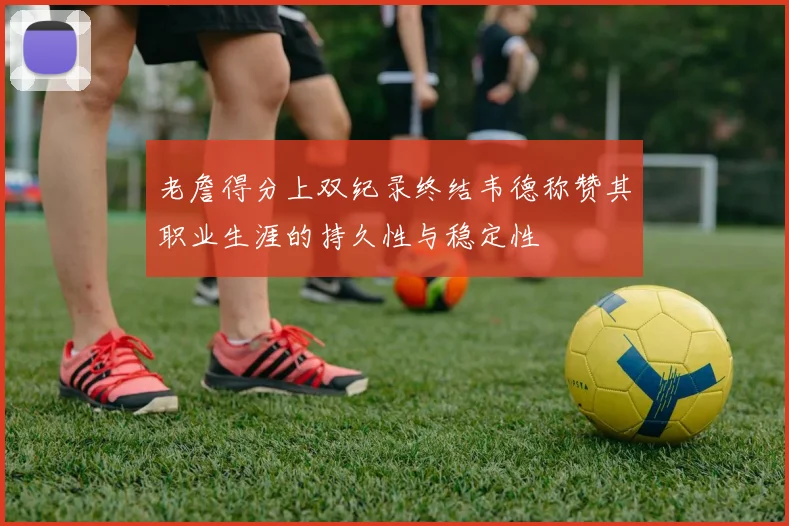 老詹得分上双纪录终结韦德称赞其职业生涯的持久性与稳定性