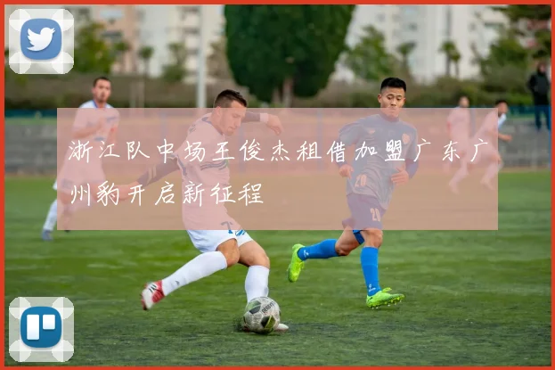 浙江队中场王俊杰租借加盟广东广州豹开启新征程
