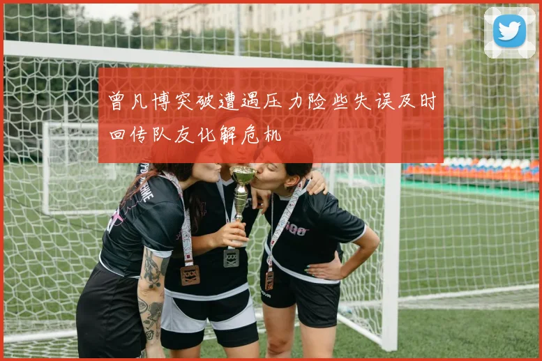 曾凡博突破遭遇压力险些失误及时回传队友化解危机