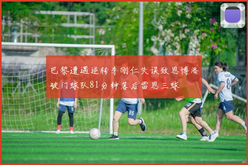 巴黎遭遇逆转李刚仁失误致恩博洛破门球队81分钟落后雷恩三球