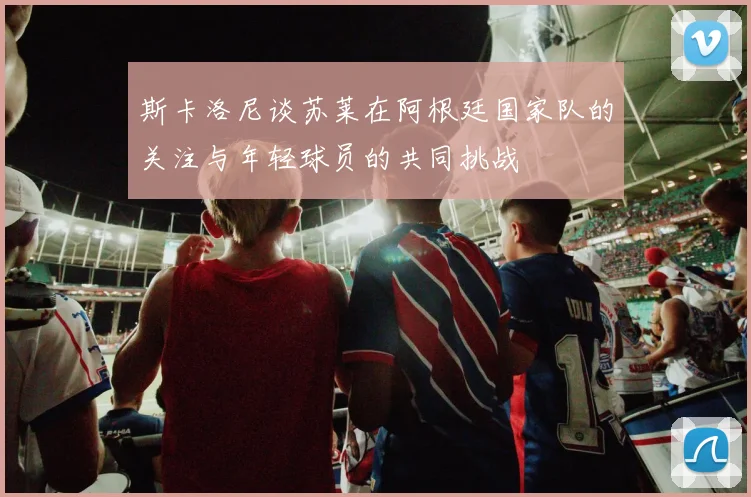 斯卡洛尼谈苏莱在阿根廷国家队的关注与年轻球员的共同挑战