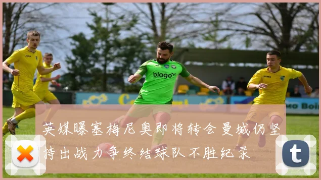 英媒曝塞梅尼奥即将转会曼城仍坚持出战力争终结球队不胜纪录