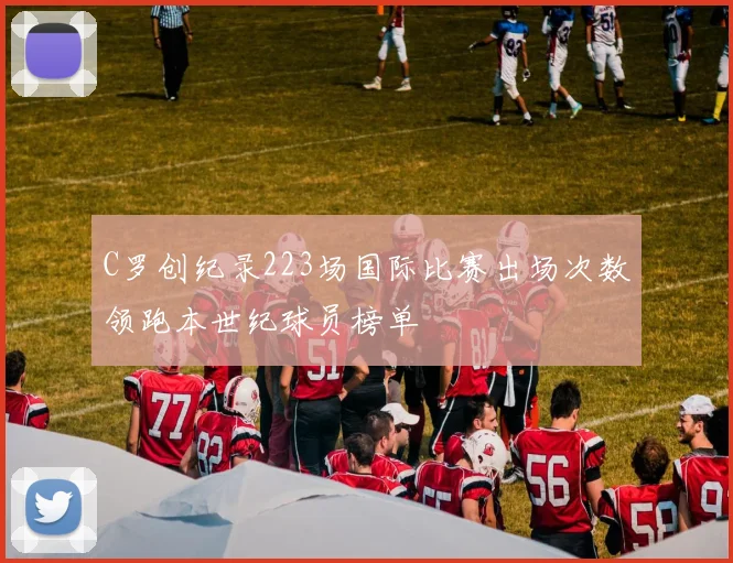 C罗创纪录223场国际比赛出场次数领跑本世纪球员榜单