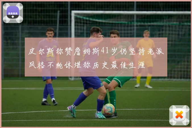 皮尔斯称赞詹姆斯41岁仍坚持老派风格不轮休堪称历史最佳生涯