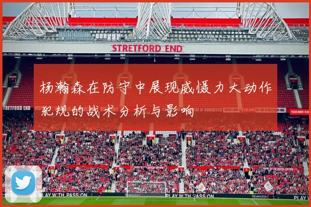杨瀚森在防守中展现威慑力大动作犯规的战术分析与影响