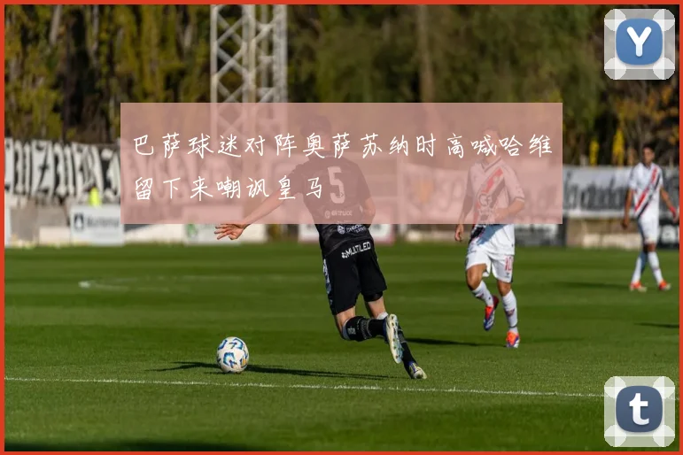巴萨球迷对阵奥萨苏纳时高喊哈维留下来嘲讽皇马