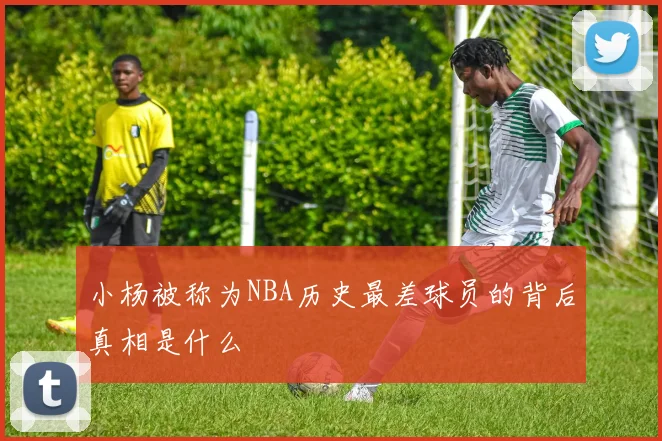 小杨被称为NBA历史最差球员的背后真相是什么