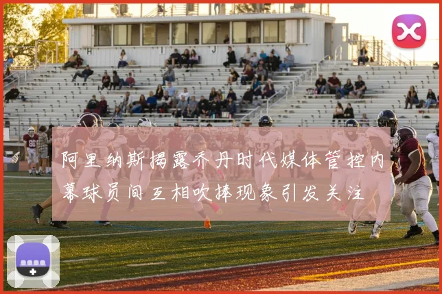 阿里纳斯揭露乔丹时代媒体管控内幕球员间互相吹捧现象引发关注