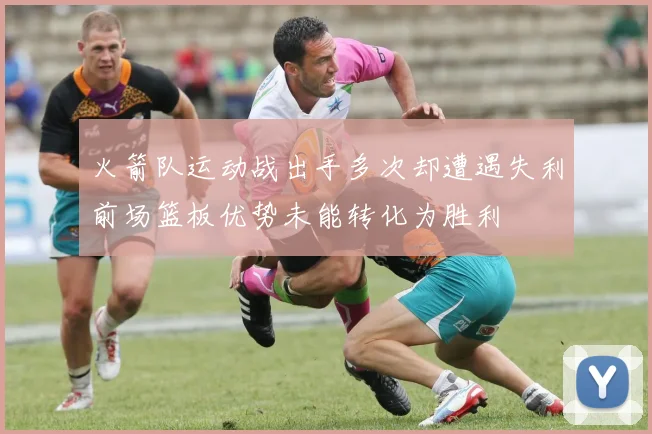 火箭队运动战出手多次却遭遇失利前场篮板优势未能转化为胜利