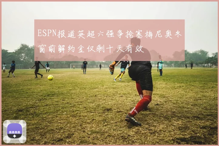 ESPN报道英超六强争抢塞梅尼奥冬窗前解约金仅剩十天有效
