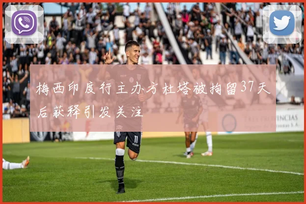 梅西印度行主办方杜塔被拘留37天后获释引发关注