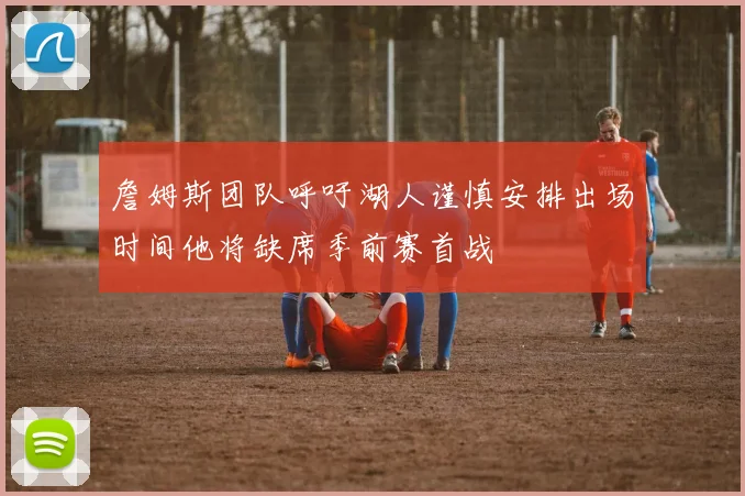 詹姆斯团队呼吁湖人谨慎安排出场时间他将缺席季前赛首战