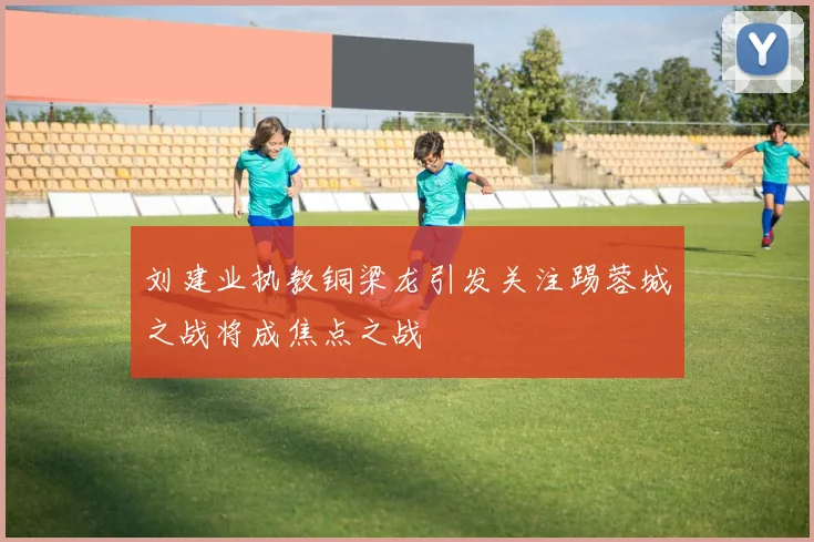 刘建业执教铜梁龙引发关注踢蓉城之战将成焦点之战