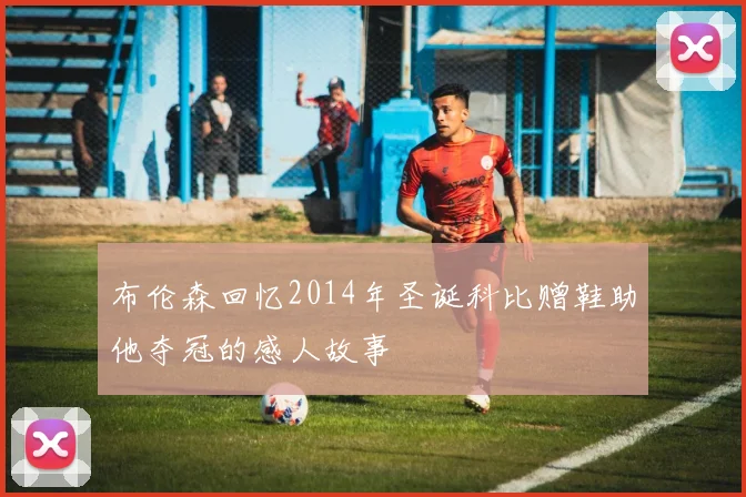 布伦森回忆2014年圣诞科比赠鞋助他夺冠的感人故事