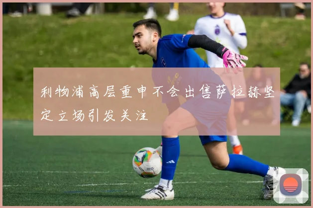 利物浦高层重申不会出售萨拉赫坚定立场引发关注