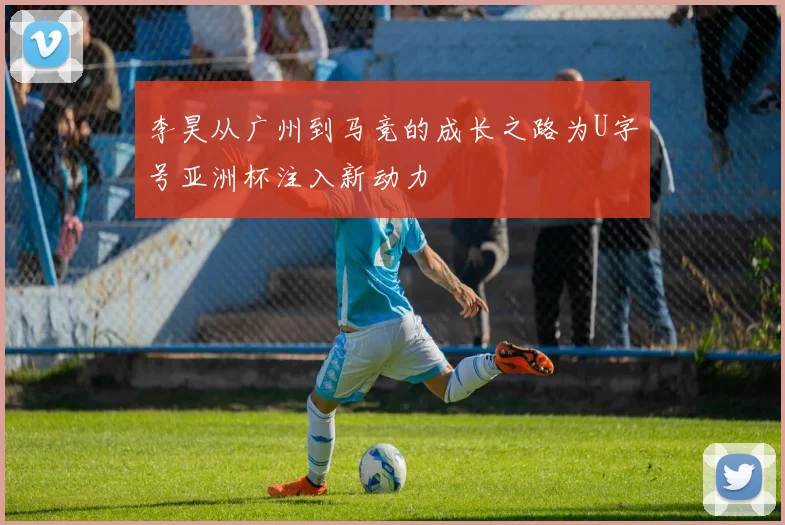 李昊从广州到马竞的成长之路为U字号亚洲杯注入新动力