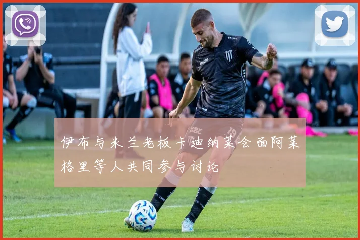 伊布与米兰老板卡迪纳莱会面阿莱格里等人共同参与讨论