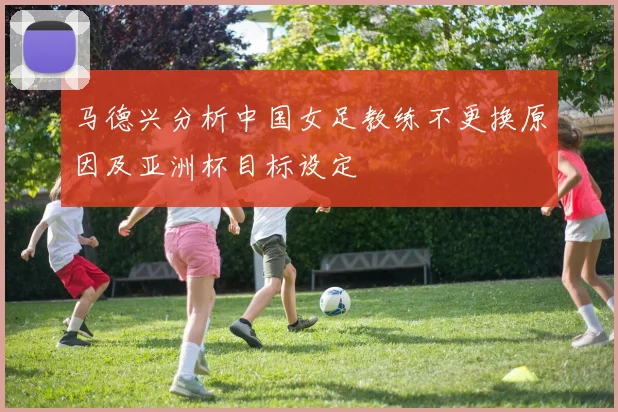马德兴分析中国女足教练不更换原因及亚洲杯目标设定