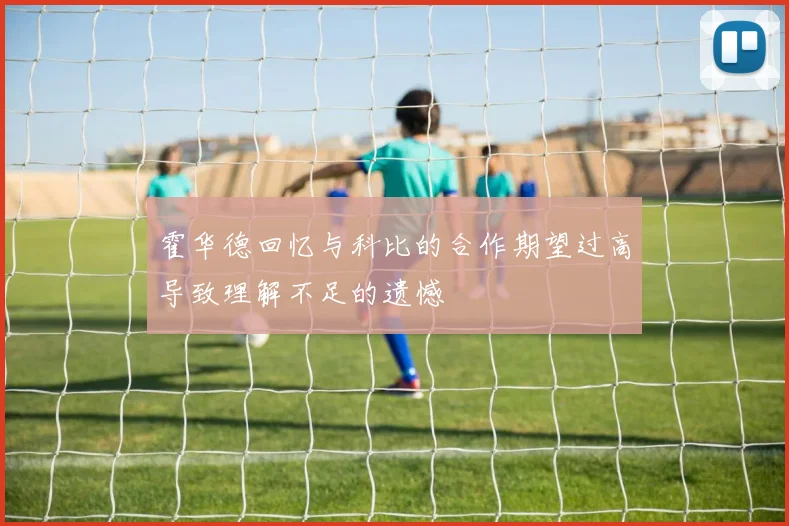 霍华德回忆与科比的合作期望过高导致理解不足的遗憾