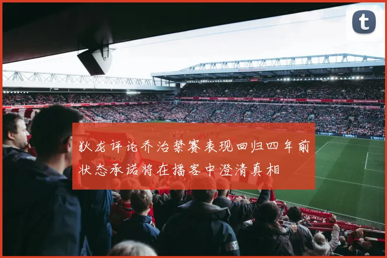 狄龙评论乔治禁赛表现回归四年前状态承诺将在播客中澄清真相