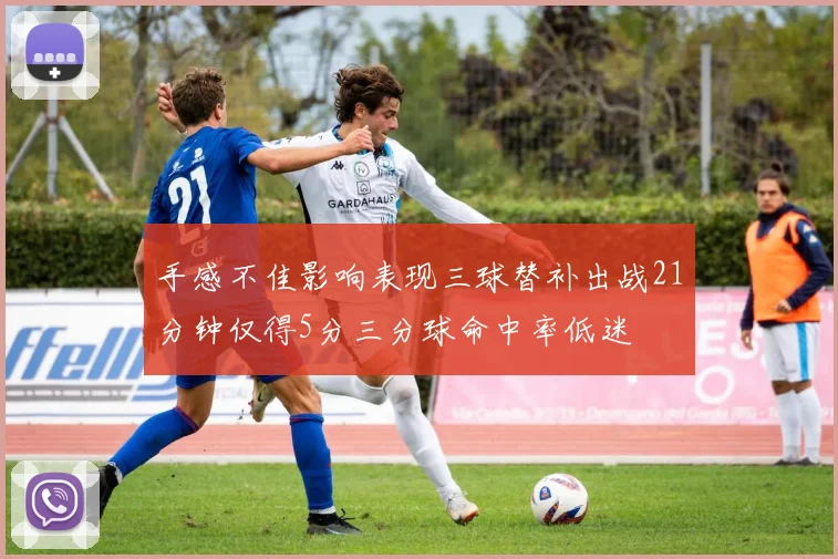 手感不佳影响表现三球替补出战21分钟仅得5分三分球命中率低迷