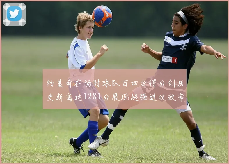 约基奇在场时球队百回合得分创历史新高达1281分展现超强进攻效率