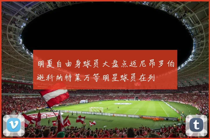 明夏自由身球员大盘点迈尼昂罗伯逊科纳特莱万等明星球员在列