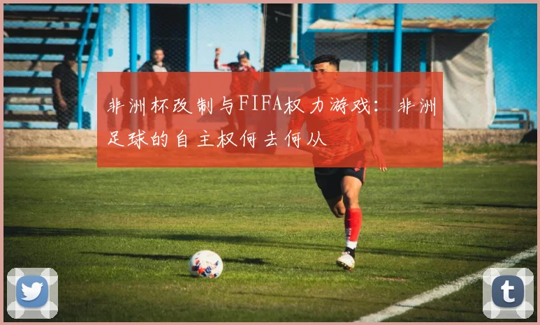 非洲杯改制与FIFA权力游戏：非洲足球的自主权何去何从