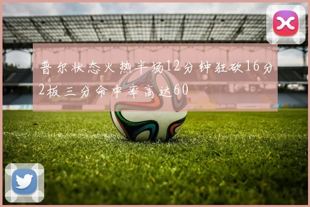 普尔状态火热半场12分钟狂砍16分2板三分命中率高达60