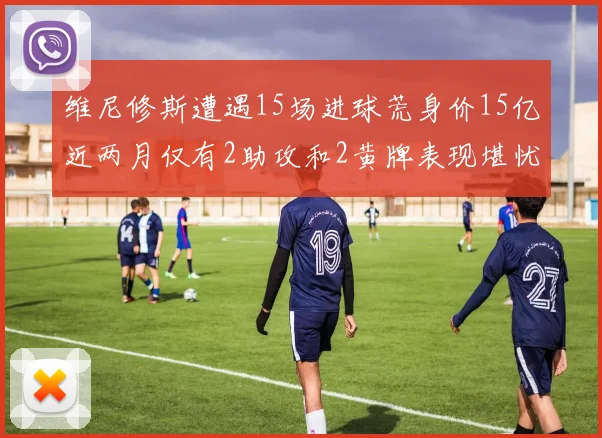 维尼修斯遭遇15场进球荒身价15亿近两月仅有2助攻和2黄牌表现堪忧