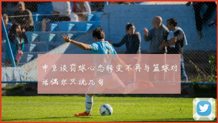 申京谈罚球心态转变不再与篮球对话偶尔只说几句
