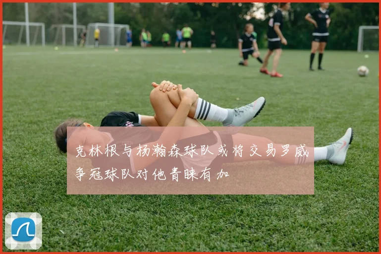克林根与杨瀚森球队或将交易罗威争冠球队对他青睐有加