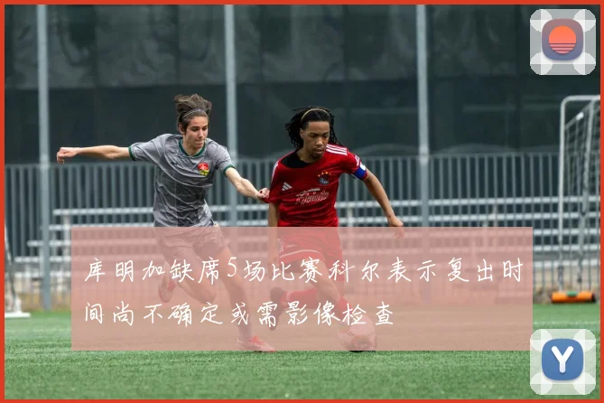 库明加缺席5场比赛科尔表示复出时间尚不确定或需影像检查
