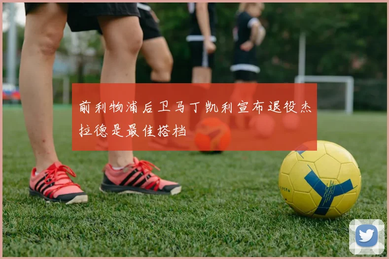 前利物浦后卫马丁凯利宣布退役杰拉德是最佳搭档