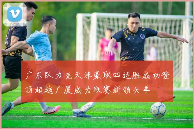 广东队力克天津豪取四连胜成功登顶超越广厦成为联赛新领头羊