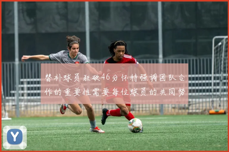 替补球员狂砍46分怀特强调团队合作的重要性需要每位球员的共同努力