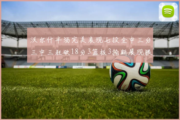 沃尔什半场完美表现七投全中三分三中三狂砍18分3篮板3抢断展现狠人风范